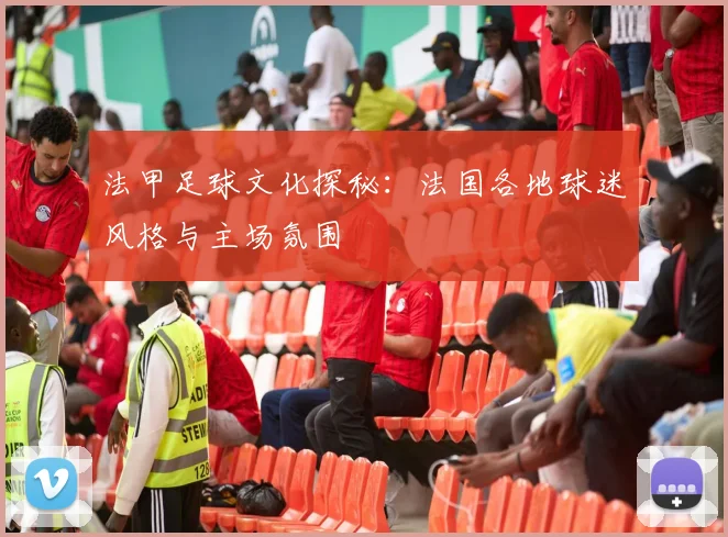 法甲足球文化探秘:法国各地球迷风格与主场氛围