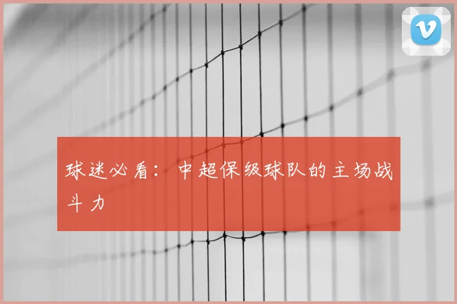球迷必看：中超保级球队的主场战斗力