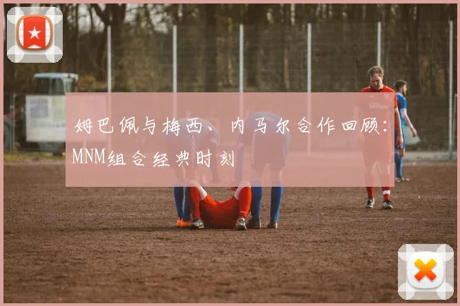 姆巴佩与梅西、内马尔合作回顾:MNM组合经典时刻