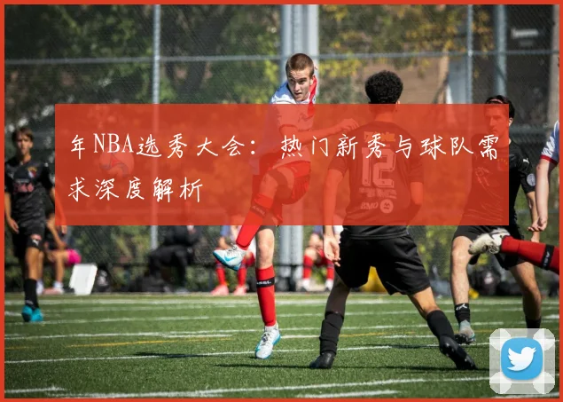 年NBA选秀大会：热门新秀与球队需求深度解析