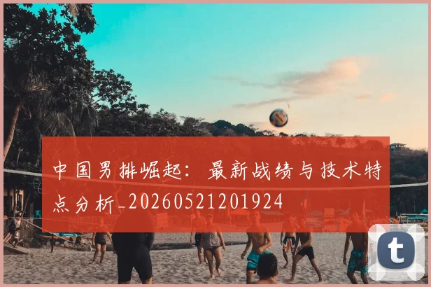 中国男排崛起：最新战绩与技术特点分析_20260521201924