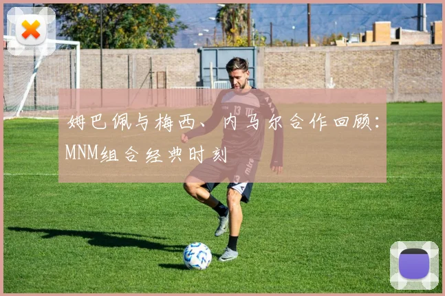 姆巴佩与梅西、内马尔合作回顾：MNM组合经典时刻