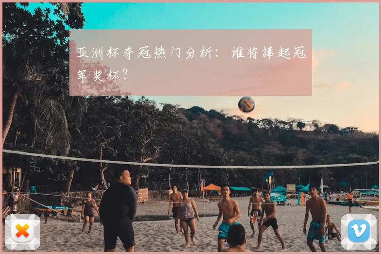 亚洲杯夺冠热门分析:谁将捧起冠军奖杯?
