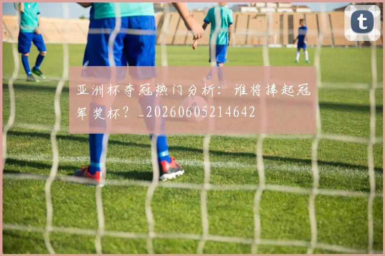 亚洲杯夺冠热门分析:谁将捧起冠军奖杯?_20260605214642