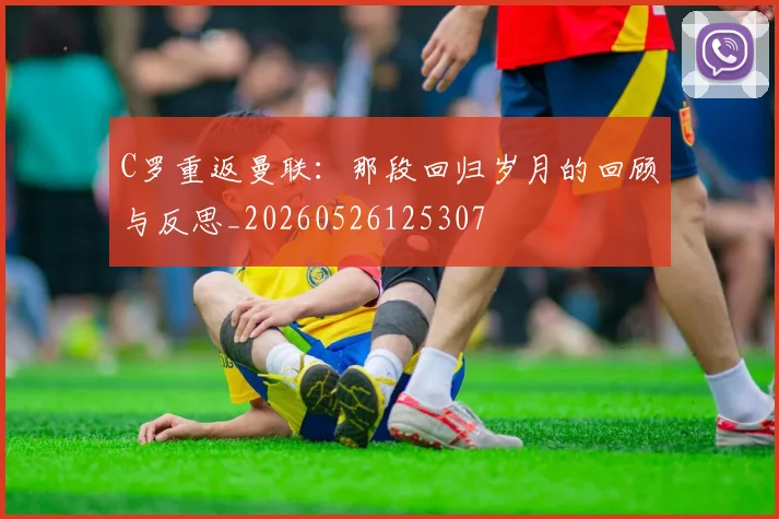 C罗重返曼联：那段回归岁月的回顾与反思_20260526125307