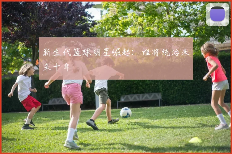 新生代篮球明星崛起：谁将统治未来十年
