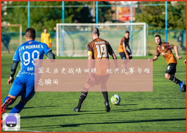 国足历史战绩回顾：经典比赛与难忘瞬间