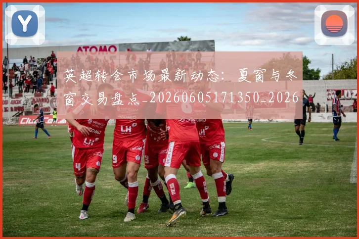 英超转会市场最新动态：夏窗与冬窗交易盘点_20260605171350_20260702174913