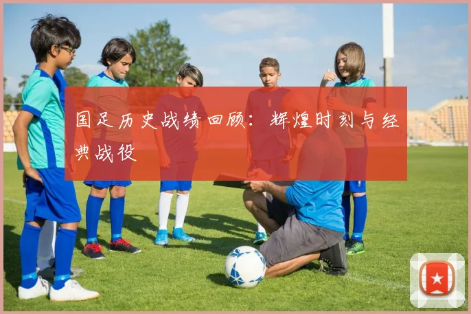 国足历史战绩回顾:辉煌时刻与经典战役